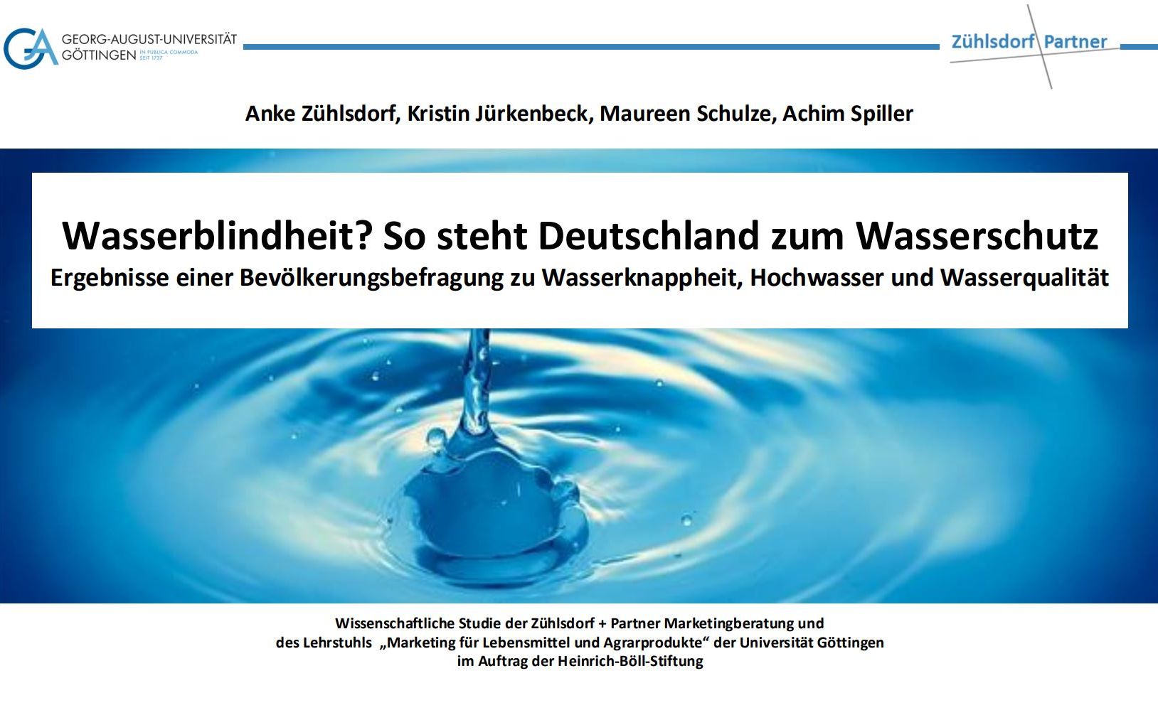 Foto: Nahaufnahme eines Wassertropfens, der auf eine Wasseroberfläche trifft, mit kreisförmigen Wellen. Darüber Text: „Wasserblindheit? So steht Deutschland zum Wasserschutz. Ergebnisse einer Bevölkerungsbefragung zu Wasserknappheit, Hochwasser und Wasserqualität.“ Namen der Autor*innen: Anke Zühlsdorf, Kristin Jürkenbeck, Maureen Schulze, Achim Spiller. Logos der Universität Göttingen und Zühlsdorf + Partner.